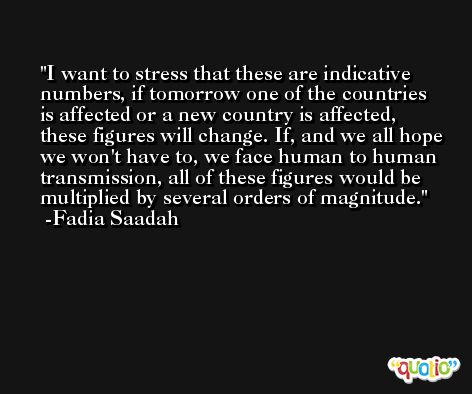 I want to stress that these are indicative numbers, if tomorrow one of the countries is affected or a new country is affected, these figures will change. If, and we all hope we won't have to, we face human to human transmission, all of these figures would be multiplied by several orders of magnitude. -Fadia Saadah