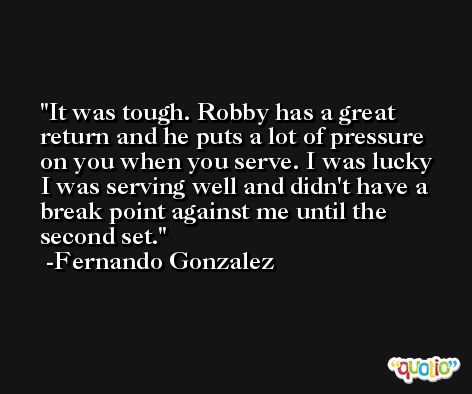 It was tough. Robby has a great return and he puts a lot of pressure on you when you serve. I was lucky I was serving well and didn't have a break point against me until the second set. -Fernando Gonzalez