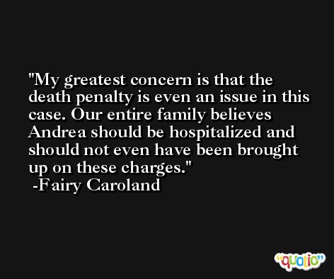 My greatest concern is that the death penalty is even an issue in this case. Our entire family believes Andrea should be hospitalized and should not even have been brought up on these charges. -Fairy Caroland