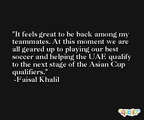 It feels great to be back among my teammates. At this moment we are all geared up to playing our best soccer and helping the UAE qualify to the next stage of the Asian Cup qualifiers. -Faisal Khalil