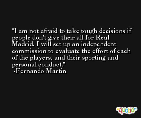 I am not afraid to take tough decisions if people don't give their all for Real Madrid. I will set up an independent commission to evaluate the effort of each of the players, and their sporting and personal conduct. -Fernando Martin