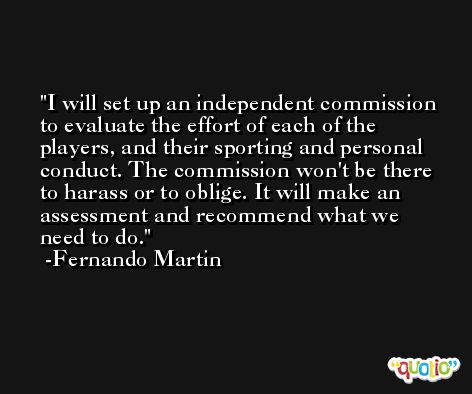 I will set up an independent commission to evaluate the effort of each of the players, and their sporting and personal conduct. The commission won't be there to harass or to oblige. It will make an assessment and recommend what we need to do. -Fernando Martin