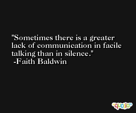 Sometimes there is a greater lack of communication in facile talking than in silence. -Faith Baldwin