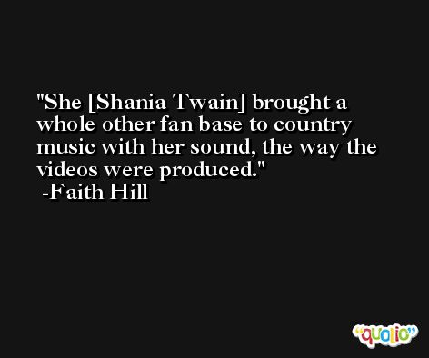 She [Shania Twain] brought a whole other fan base to country music with her sound, the way the videos were produced. -Faith Hill