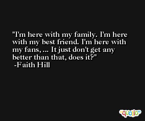 I'm here with my family. I'm here with my best friend. I'm here with my fans, ... It just don't get any better than that, does it? -Faith Hill