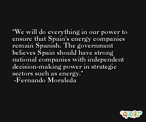 We will do everything in our power to ensure that Spain's energy companies remain Spanish. The government believes Spain should have strong national companies with independent decision-making power in strategic sectors such as energy. -Fernando Moraleda