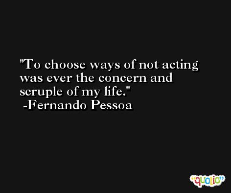 To choose ways of not acting was ever the concern and scruple of my life. -Fernando Pessoa