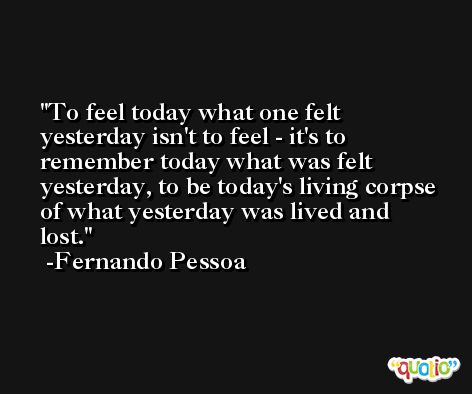 To feel today what one felt yesterday isn't to feel - it's to remember today what was felt yesterday, to be today's living corpse of what yesterday was lived and lost. -Fernando Pessoa
