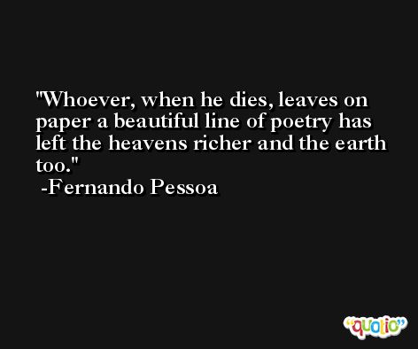 Whoever, when he dies, leaves on paper a beautiful line of poetry has left the heavens richer and the earth too. -Fernando Pessoa