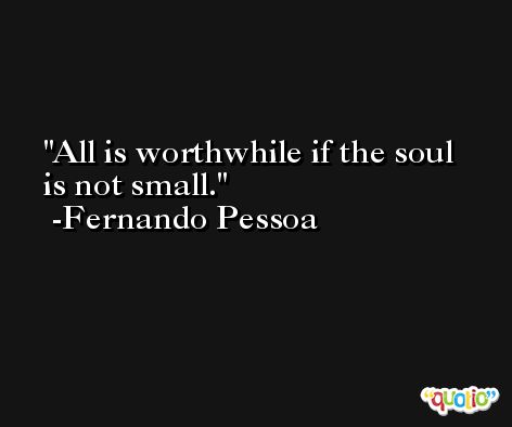 All is worthwhile if the soul is not small. -Fernando Pessoa