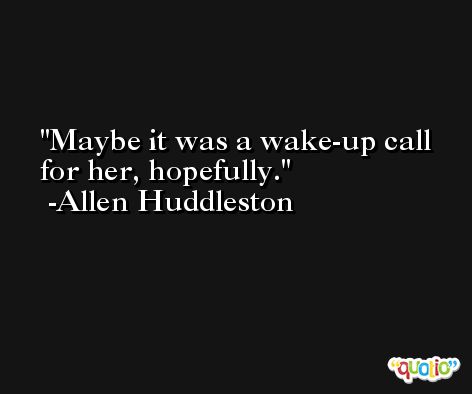 Maybe it was a wake-up call for her, hopefully. -Allen Huddleston