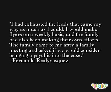 I had exhausted the leads that came my way as much as I could. I would make flyers on a weekly basis, and the family had also been making their own efforts. The family came to me after a family meeting and asked if we would consider bringing a psychic into the case. -Fernando Realyvasquez