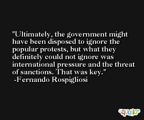 Ultimately, the government might have been disposed to ignore the popular protests, but what they definitely could not ignore was international pressure and the threat of sanctions. That was key. -Fernando Rospigliosi