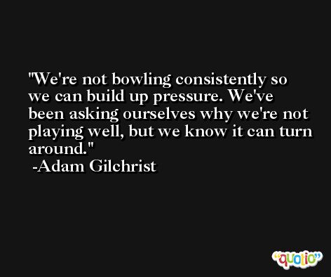 We're not bowling consistently so we can build up pressure. We've been asking ourselves why we're not playing well, but we know it can turn around. -Adam Gilchrist