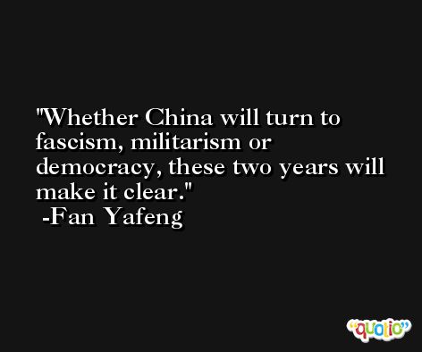 Whether China will turn to fascism, militarism or democracy, these two years will make it clear. -Fan Yafeng