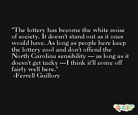 The lottery has become the white noise of society. It doesn't stand out as it once would have. As long as people here keep the lottery cool and don't offend the North Carolina sensibility — as long as it doesn't get tacky —I think it'll come off fairly well here. -Ferrell Guillory