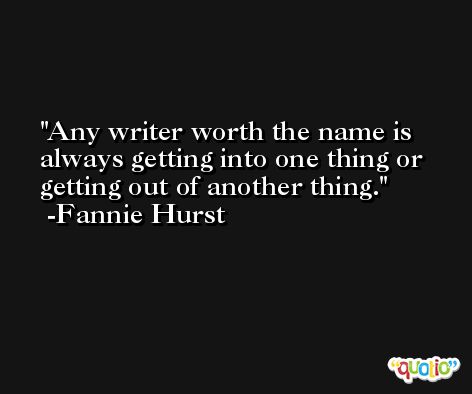 Any writer worth the name is always getting into one thing or getting out of another thing. -Fannie Hurst