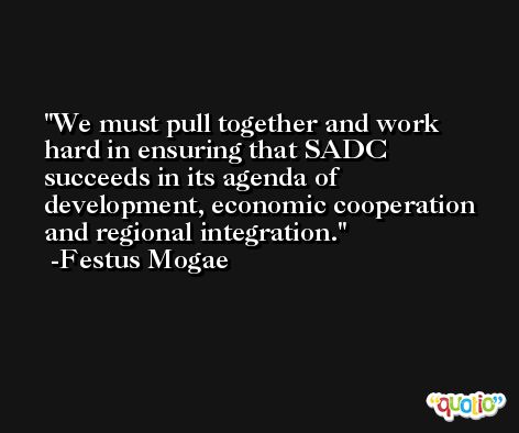 We must pull together and work hard in ensuring that SADC succeeds in its agenda of development, economic cooperation and regional integration. -Festus Mogae