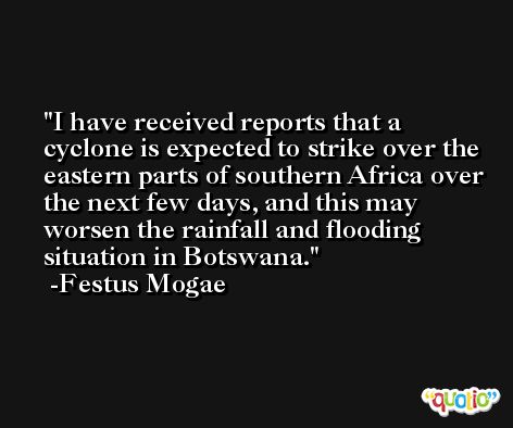 I have received reports that a cyclone is expected to strike over the eastern parts of southern Africa over the next few days, and this may worsen the rainfall and flooding situation in Botswana. -Festus Mogae
