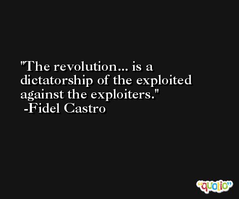 The revolution... is a dictatorship of the exploited against the exploiters. -Fidel Castro