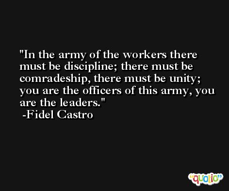 In the army of the workers there must be discipline; there must be comradeship, there must be unity; you are the officers of this army, you are the leaders. -Fidel Castro