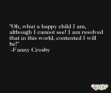 Oh, what a happy child I am, although I cannot see! I am resolved that in this world, contented I will be! -Fanny Crosby