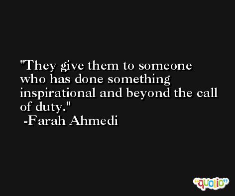 They give them to someone who has done something inspirational and beyond the call of duty. -Farah Ahmedi