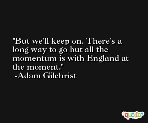 But we'll keep on. There's a long way to go but all the momentum is with England at the moment. -Adam Gilchrist