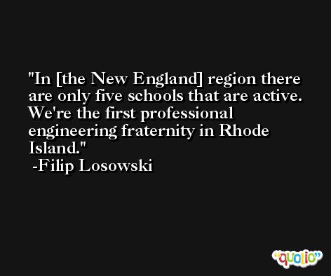 In [the New England] region there are only five schools that are active. We're the first professional engineering fraternity in Rhode Island. -Filip Losowski