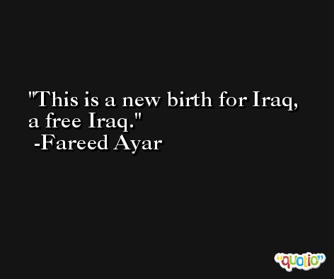 This is a new birth for Iraq, a free Iraq. -Fareed Ayar