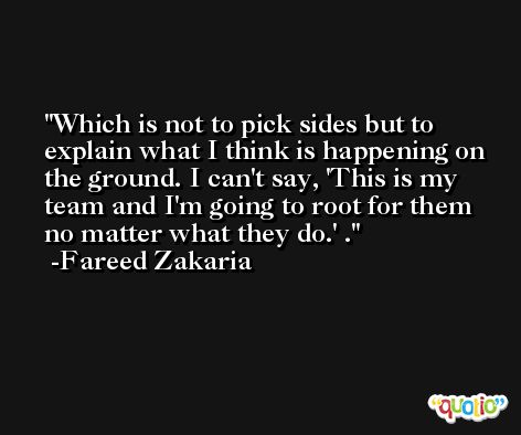Which is not to pick sides but to explain what I think is happening on the ground. I can't say, 'This is my team and I'm going to root for them no matter what they do.' . -Fareed Zakaria