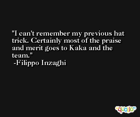 I can't remember my previous hat trick. Certainly most of the praise and merit goes to Kaka and the team. -Filippo Inzaghi