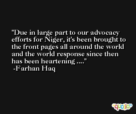Due in large part to our advocacy efforts for Niger, it's been brought to the front pages all around the world and the world response since then has been heartening .... -Farhan Haq