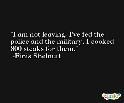 I am not leaving. I've fed the police and the military, I cooked 800 steaks for them. -Finis Shelnutt