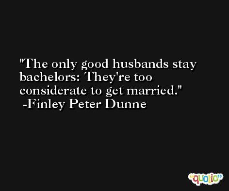 The only good husbands stay bachelors: They're too considerate to get married. -Finley Peter Dunne