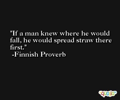 If a man knew where he would fall, he would spread straw there first. -Finnish Proverb