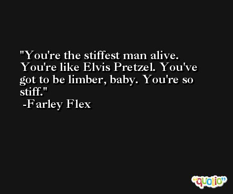 You're the stiffest man alive. You're like Elvis Pretzel. You've got to be limber, baby. You're so stiff. -Farley Flex