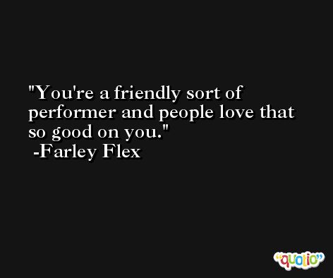 You're a friendly sort of performer and people love that so good on you. -Farley Flex