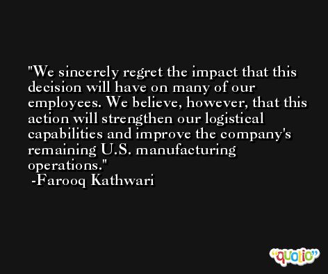 We sincerely regret the impact that this decision will have on many of our employees. We believe, however, that this action will strengthen our logistical capabilities and improve the company's remaining U.S. manufacturing operations. -Farooq Kathwari