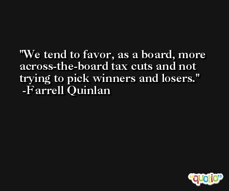 We tend to favor, as a board, more across-the-board tax cuts and not trying to pick winners and losers. -Farrell Quinlan