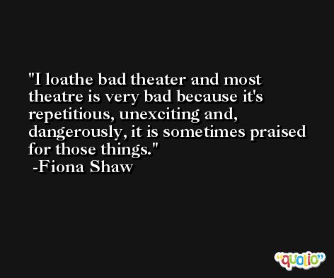 I loathe bad theater and most theatre is very bad because it's repetitious, unexciting and, dangerously, it is sometimes praised for those things. -Fiona Shaw