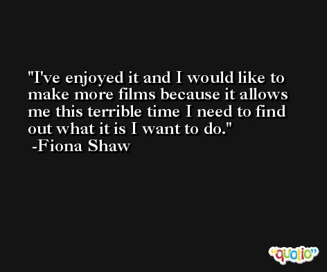 I've enjoyed it and I would like to make more films because it allows me this terrible time I need to find out what it is I want to do. -Fiona Shaw