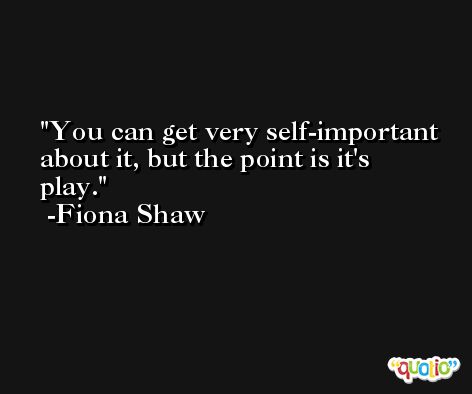 You can get very self-important about it, but the point is it's play. -Fiona Shaw