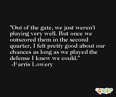 Out of the gate, we just weren't playing very well. But once we outscored them in the second quarter, I felt pretty good about our chances as long as we played the defense I knew we could. -Farris Lowery