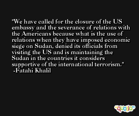 We have called for the closure of the US embassy and the severance of relations with the Americans because what is the use of relations when they have imposed economic siege on Sudan, denied its officials from visiting the US and is maintaining the Sudan in the countries it considers supportive of the international terrorism. -Fatahi Khalil