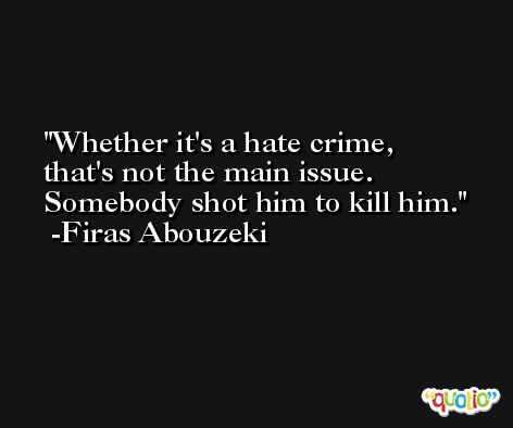 Whether it's a hate crime, that's not the main issue. Somebody shot him to kill him. -Firas Abouzeki