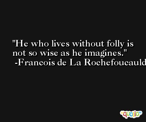He who lives without folly is not so wise as he imagines. -Francois de La Rochefoucauld