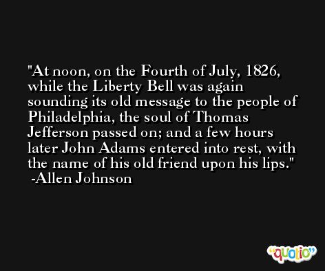 At noon, on the Fourth of July, 1826, while the Liberty Bell was again sounding its old message to the people of Philadelphia, the soul of Thomas Jefferson passed on; and a few hours later John Adams entered into rest, with the name of his old friend upon his lips. -Allen Johnson