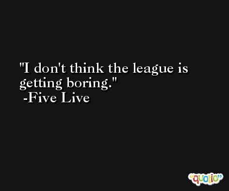 I don't think the league is getting boring. -Five Live