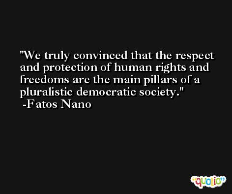We truly convinced that the respect and protection of human rights and freedoms are the main pillars of a pluralistic democratic society. -Fatos Nano